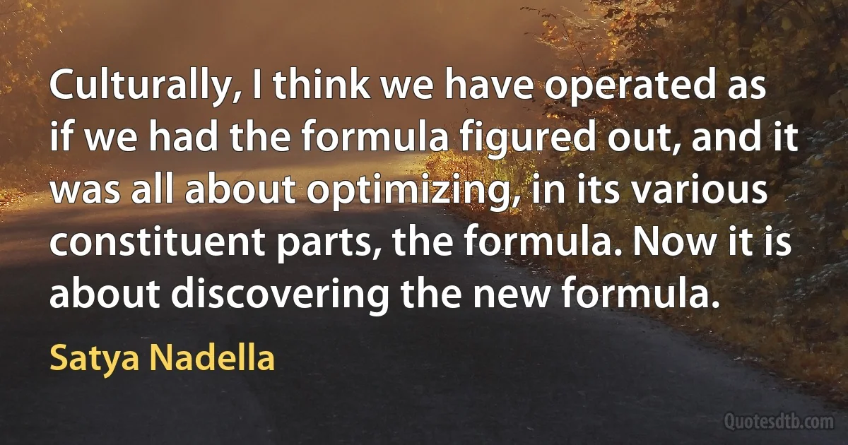 Culturally, I think we have operated as if we had the formula figured out, and it was all about optimizing, in its various constituent parts, the formula. Now it is about discovering the new formula. (Satya Nadella)