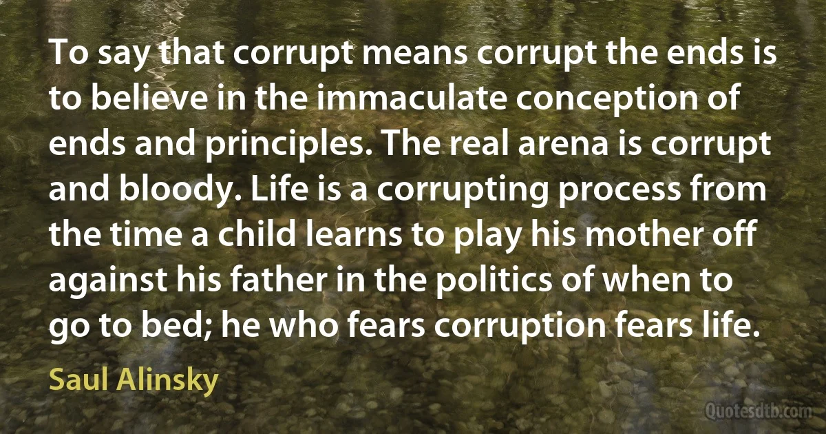 To say that corrupt means corrupt the ends is to believe in the immaculate conception of ends and principles. The real arena is corrupt and bloody. Life is a corrupting process from the time a child learns to play his mother off against his father in the politics of when to go to bed; he who fears corruption fears life. (Saul Alinsky)