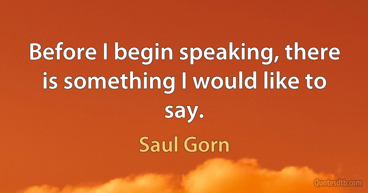 Before I begin speaking, there is something I would like to say. (Saul Gorn)