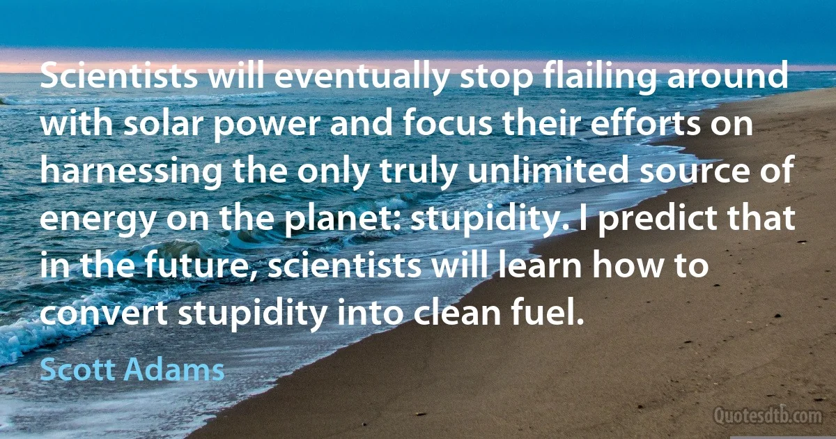 Scientists will eventually stop flailing around with solar power and focus their efforts on harnessing the only truly unlimited source of energy on the planet: stupidity. I predict that in the future, scientists will learn how to convert stupidity into clean fuel. (Scott Adams)