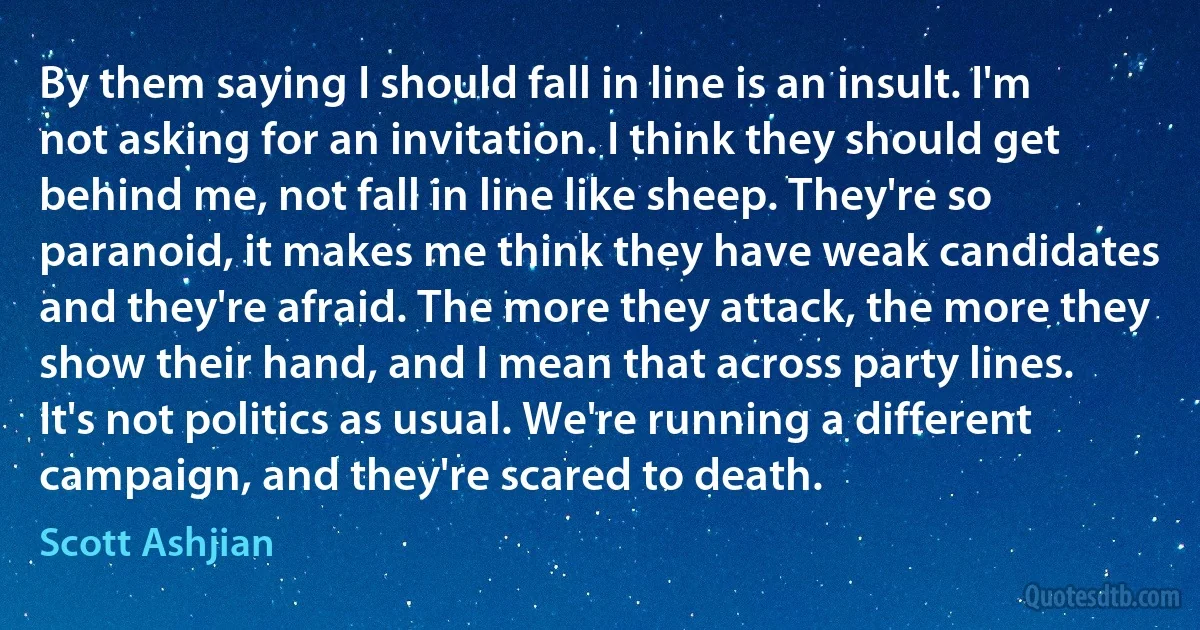 By them saying I should fall in line is an insult. I'm not asking for an invitation. I think they should get behind me, not fall in line like sheep. They're so paranoid, it makes me think they have weak candidates and they're afraid. The more they attack, the more they show their hand, and I mean that across party lines. It's not politics as usual. We're running a different campaign, and they're scared to death. (Scott Ashjian)