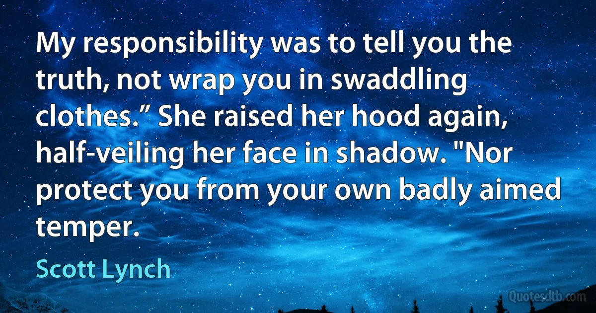 My responsibility was to tell you the truth, not wrap you in swaddling clothes.” She raised her hood again, half-veiling her face in shadow. "Nor protect you from your own badly aimed temper. (Scott Lynch)