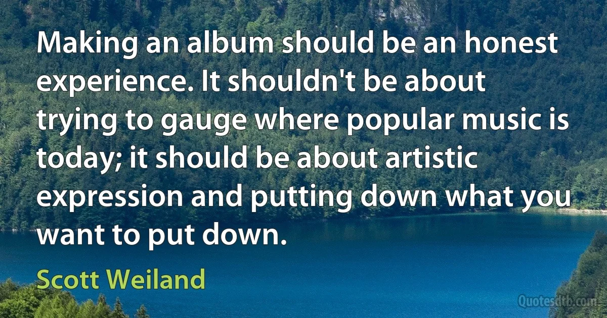 Making an album should be an honest experience. It shouldn't be about trying to gauge where popular music is today; it should be about artistic expression and putting down what you want to put down. (Scott Weiland)