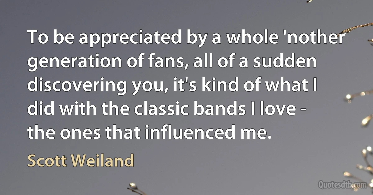 To be appreciated by a whole 'nother generation of fans, all of a sudden discovering you, it's kind of what I did with the classic bands I love - the ones that influenced me. (Scott Weiland)