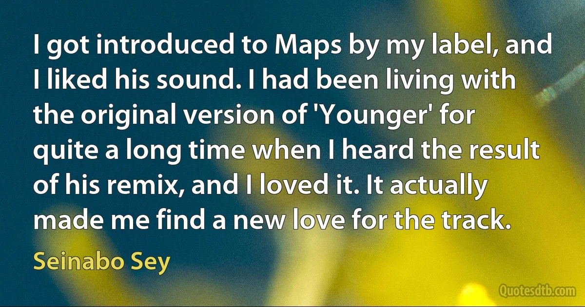 I got introduced to Maps by my label, and I liked his sound. I had been living with the original version of 'Younger' for quite a long time when I heard the result of his remix, and I loved it. It actually made me find a new love for the track. (Seinabo Sey)