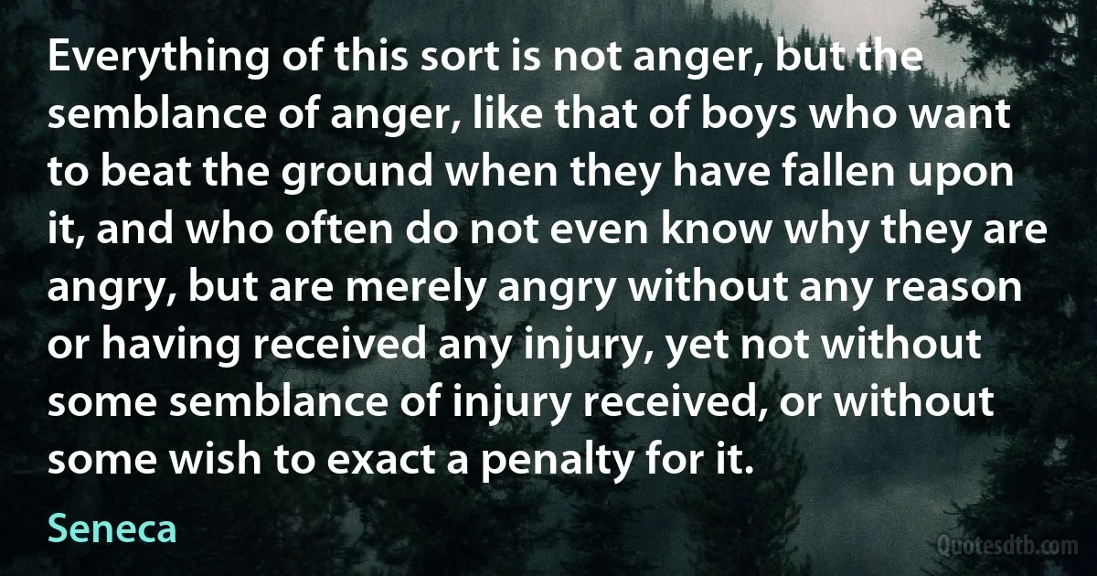 Everything of this sort is not anger, but the semblance of anger, like that of boys who want to beat the ground when they have fallen upon it, and who often do not even know why they are angry, but are merely angry without any reason or having received any injury, yet not without some semblance of injury received, or without some wish to exact a penalty for it. (Seneca)