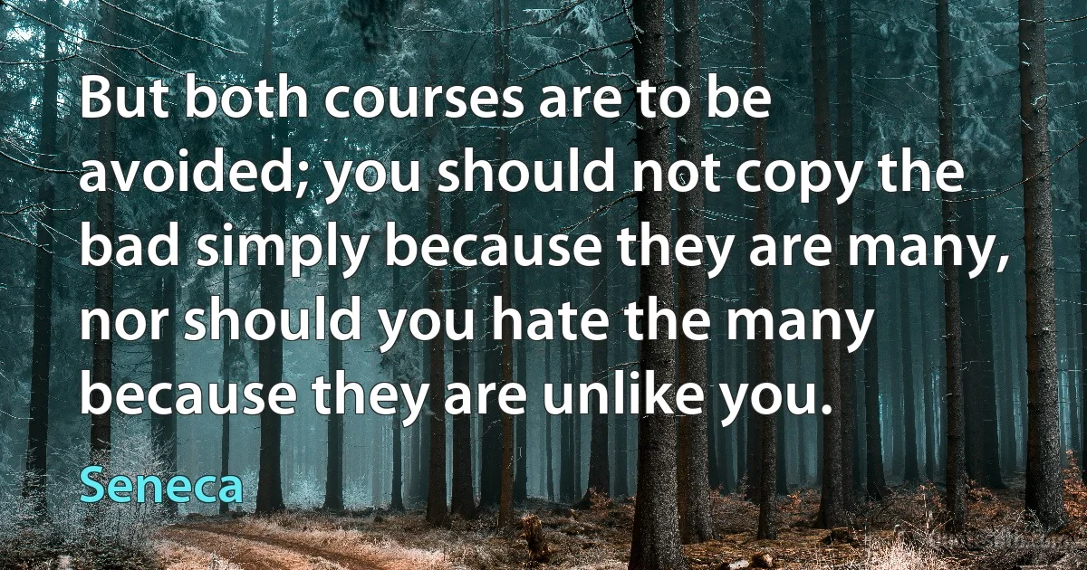 But both courses are to be avoided; you should not copy the bad simply because they are many, nor should you hate the many because they are unlike you. (Seneca)