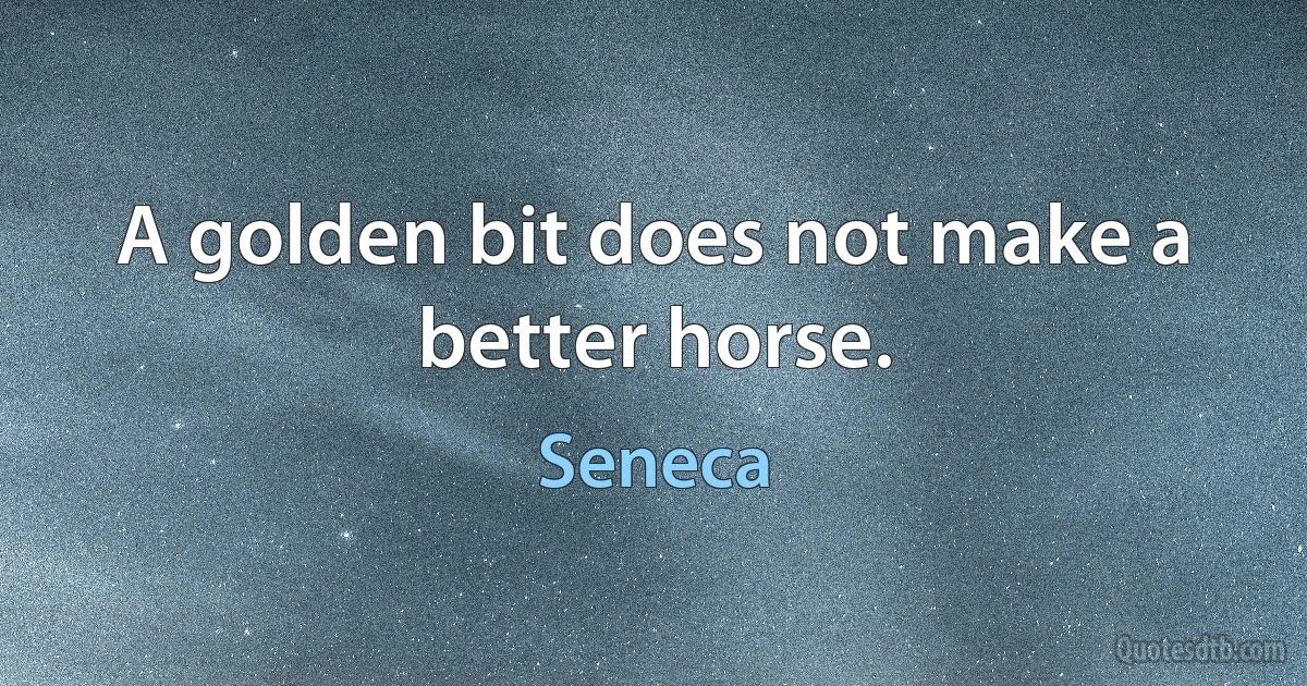 A golden bit does not make a better horse. (Seneca)