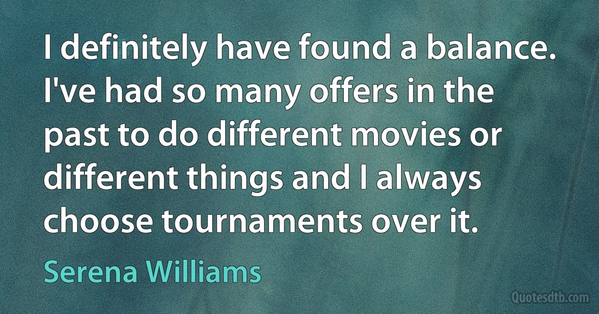 I definitely have found a balance. I've had so many offers in the past to do different movies or different things and I always choose tournaments over it. (Serena Williams)