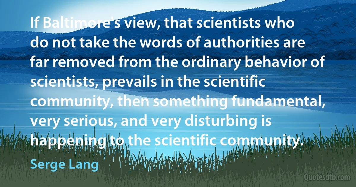 If Baltimore's view, that scientists who do not take the words of authorities are far removed from the ordinary behavior of scientists, prevails in the scientific community, then something fundamental, very serious, and very disturbing is happening to the scientific community. (Serge Lang)