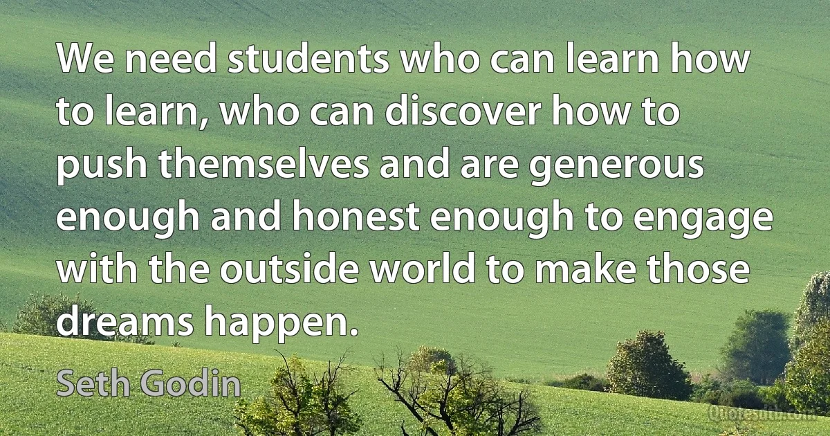 We need students who can learn how to learn, who can discover how to push themselves and are generous enough and honest enough to engage with the outside world to make those dreams happen. (Seth Godin)