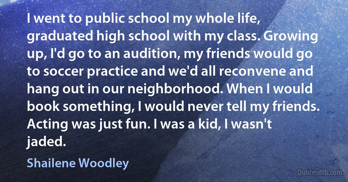 I went to public school my whole life, graduated high school with my class. Growing up, I'd go to an audition, my friends would go to soccer practice and we'd all reconvene and hang out in our neighborhood. When I would book something, I would never tell my friends. Acting was just fun. I was a kid, I wasn't jaded. (Shailene Woodley)