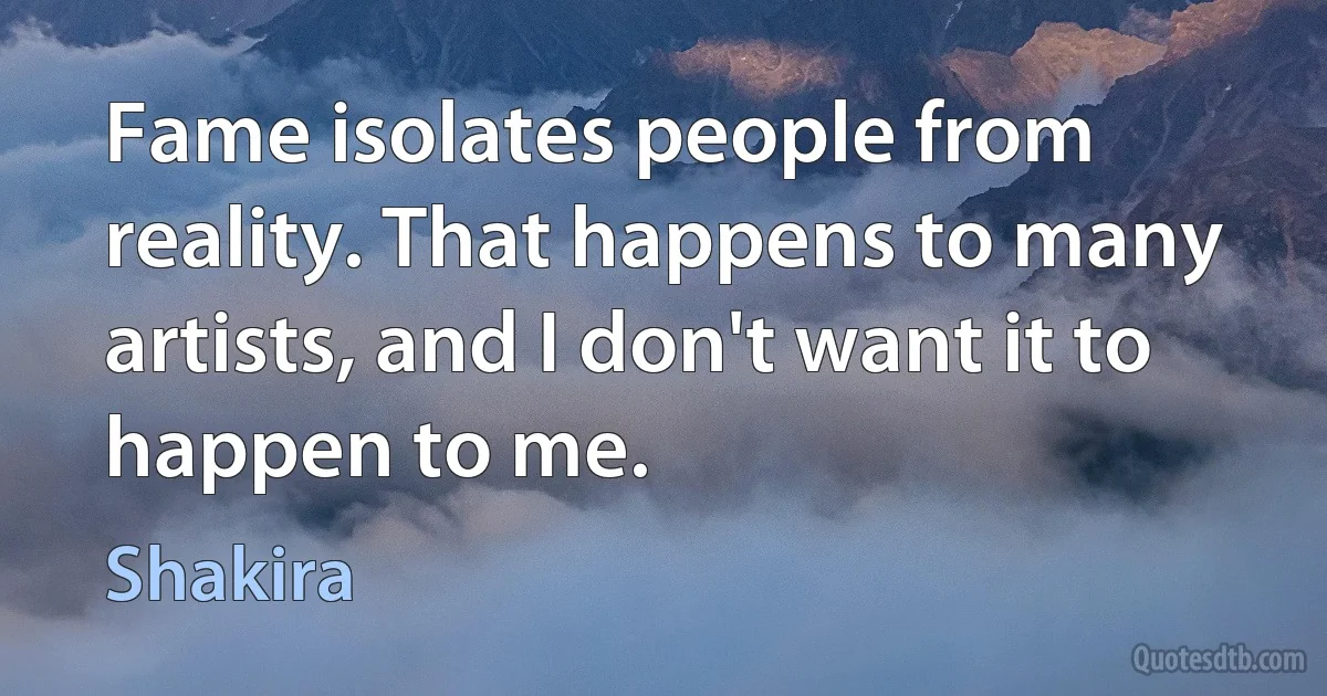 Fame isolates people from reality. That happens to many artists, and I don't want it to happen to me. (Shakira)