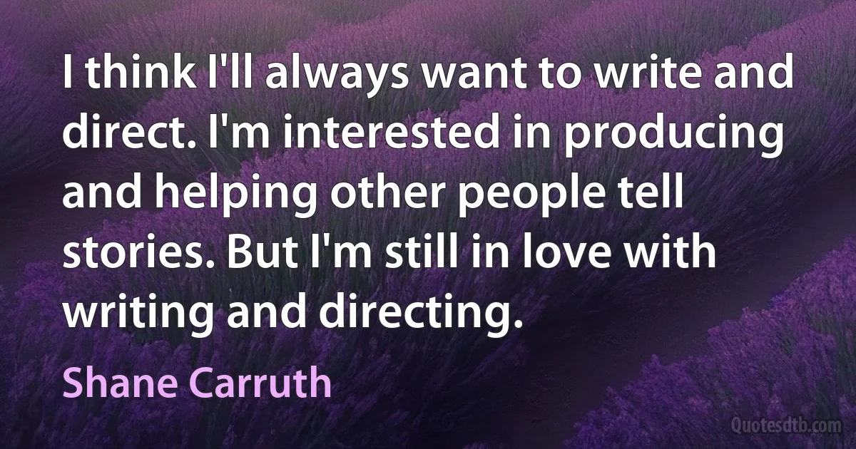 I think I'll always want to write and direct. I'm interested in producing and helping other people tell stories. But I'm still in love with writing and directing. (Shane Carruth)