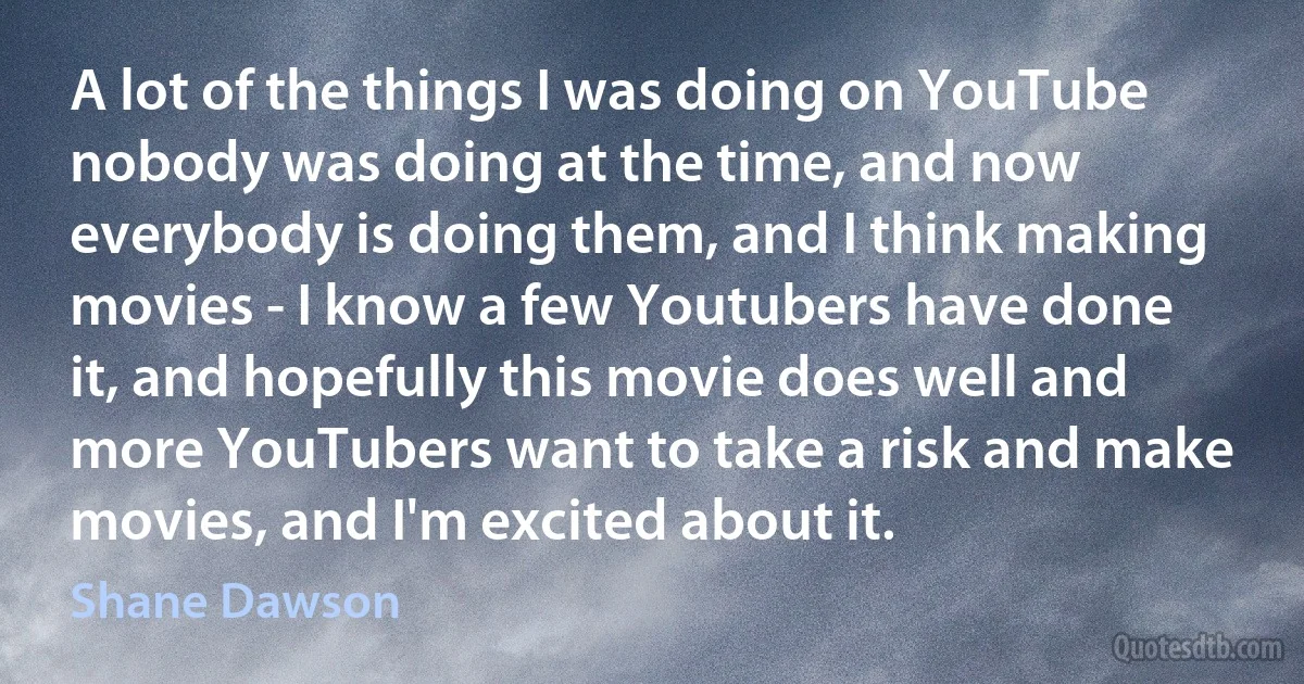 A lot of the things I was doing on YouTube nobody was doing at the time, and now everybody is doing them, and I think making movies - I know a few Youtubers have done it, and hopefully this movie does well and more YouTubers want to take a risk and make movies, and I'm excited about it. (Shane Dawson)