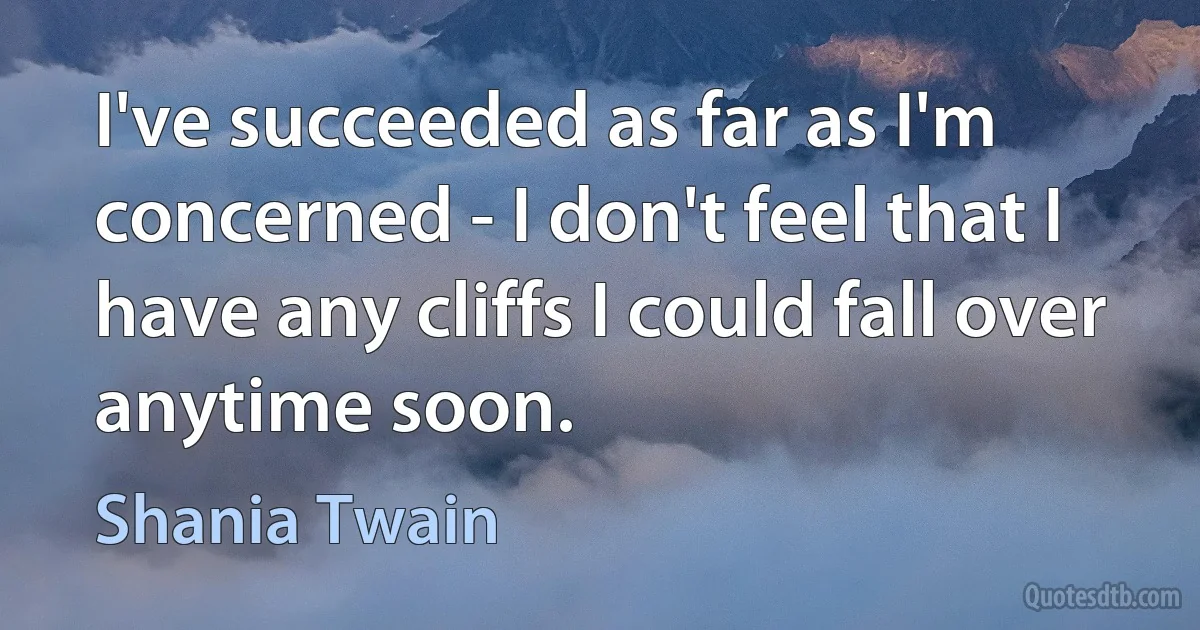 I've succeeded as far as I'm concerned - I don't feel that I have any cliffs I could fall over anytime soon. (Shania Twain)