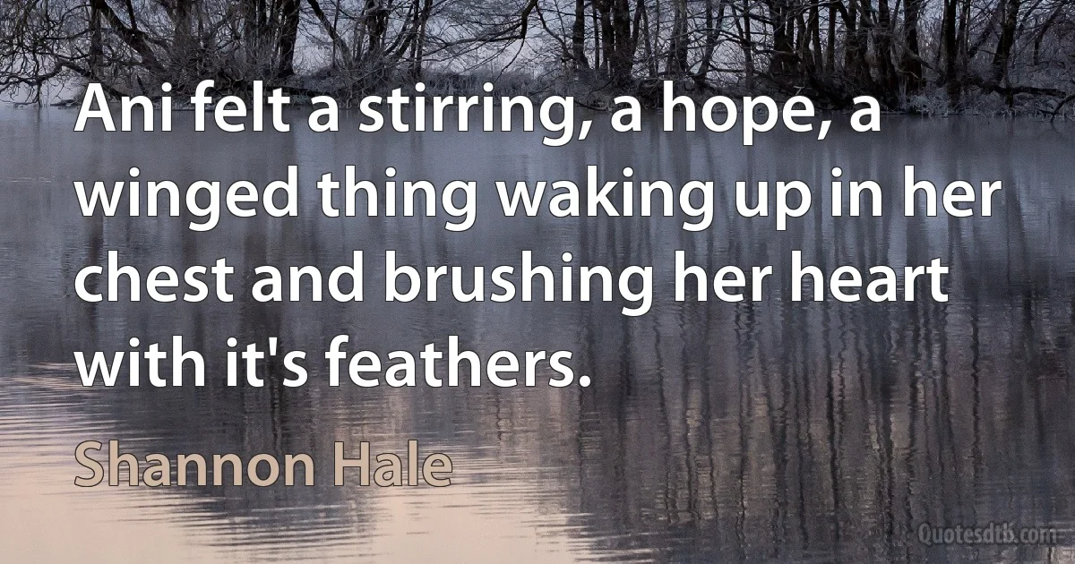 Ani felt a stirring, a hope, a winged thing waking up in her chest and brushing her heart with it's feathers. (Shannon Hale)