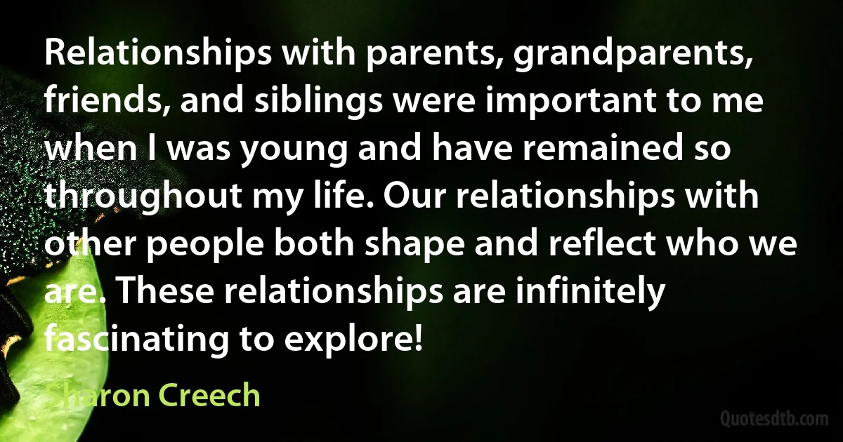 Relationships with parents, grandparents, friends, and siblings were important to me when I was young and have remained so throughout my life. Our relationships with other people both shape and reflect who we are. These relationships are infinitely fascinating to explore! (Sharon Creech)