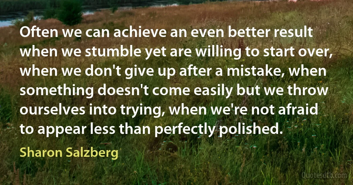 Often we can achieve an even better result when we stumble yet are willing to start over, when we don't give up after a mistake, when something doesn't come easily but we throw ourselves into trying, when we're not afraid to appear less than perfectly polished. (Sharon Salzberg)