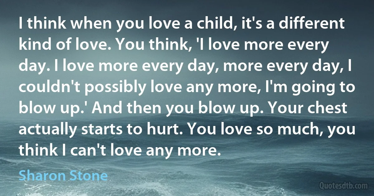 I think when you love a child, it's a different kind of love. You think, 'I love more every day. I love more every day, more every day, I couldn't possibly love any more, I'm going to blow up.' And then you blow up. Your chest actually starts to hurt. You love so much, you think I can't love any more. (Sharon Stone)