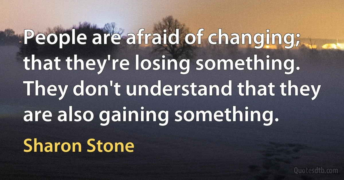 People are afraid of changing; that they're losing something. They don't understand that they are also gaining something. (Sharon Stone)