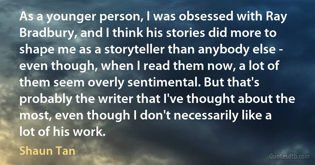 As a younger person, I was obsessed with Ray Bradbury, and I think his stories did more to shape me as a storyteller than anybody else - even though, when I read them now, a lot of them seem overly sentimental. But that's probably the writer that I've thought about the most, even though I don't necessarily like a lot of his work. (Shaun Tan)