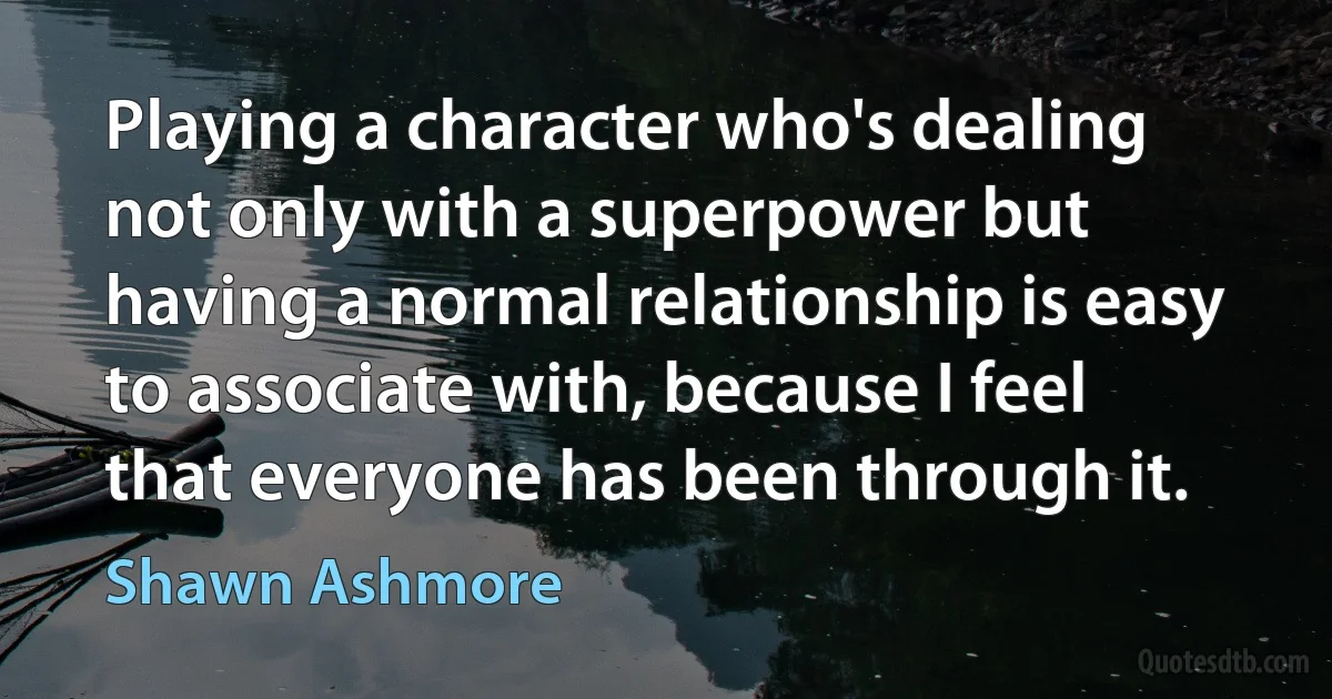 Playing a character who's dealing not only with a superpower but having a normal relationship is easy to associate with, because I feel that everyone has been through it. (Shawn Ashmore)