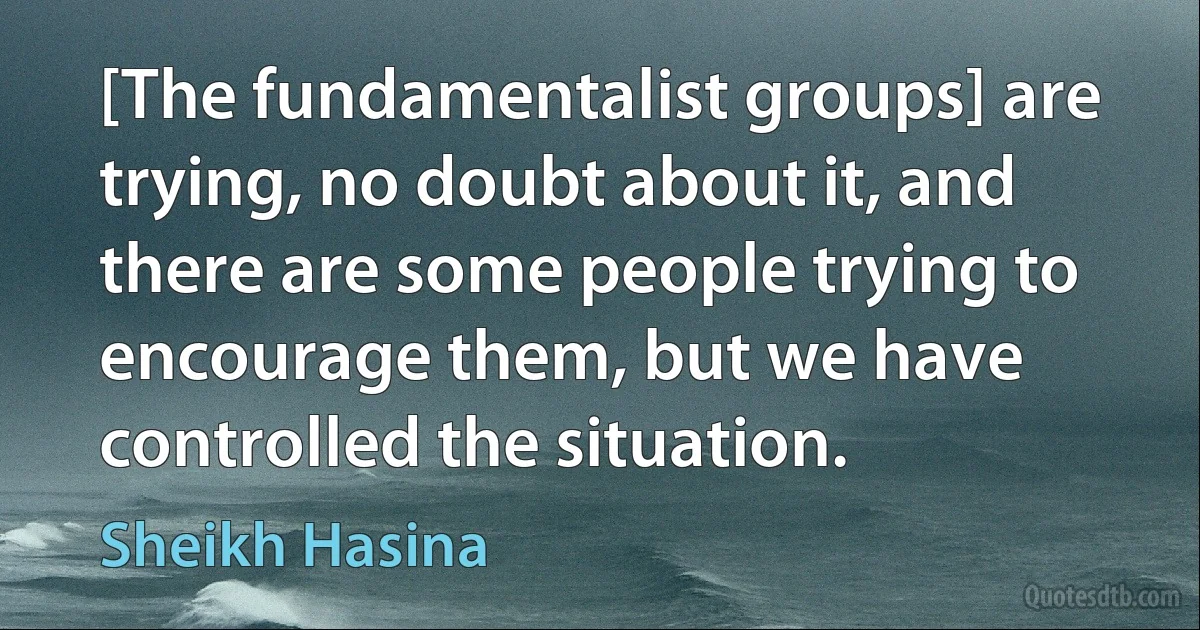 [The fundamentalist groups] are trying, no doubt about it, and there are some people trying to encourage them, but we have controlled the situation. (Sheikh Hasina)