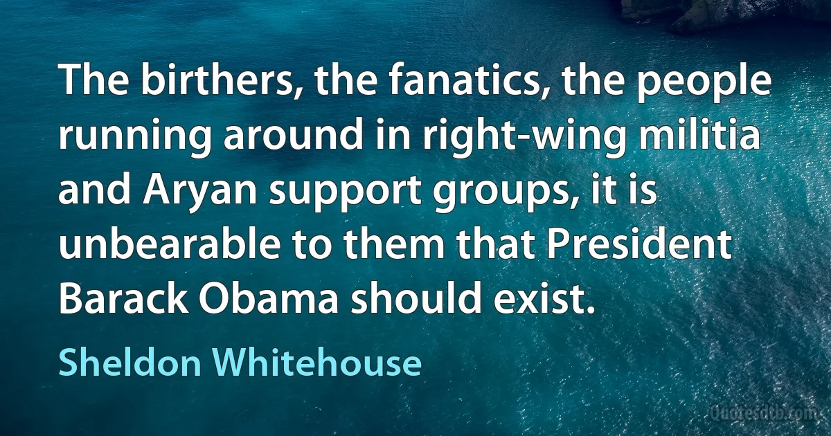 The birthers, the fanatics, the people running around in right-wing militia and Aryan support groups, it is unbearable to them that President Barack Obama should exist. (Sheldon Whitehouse)