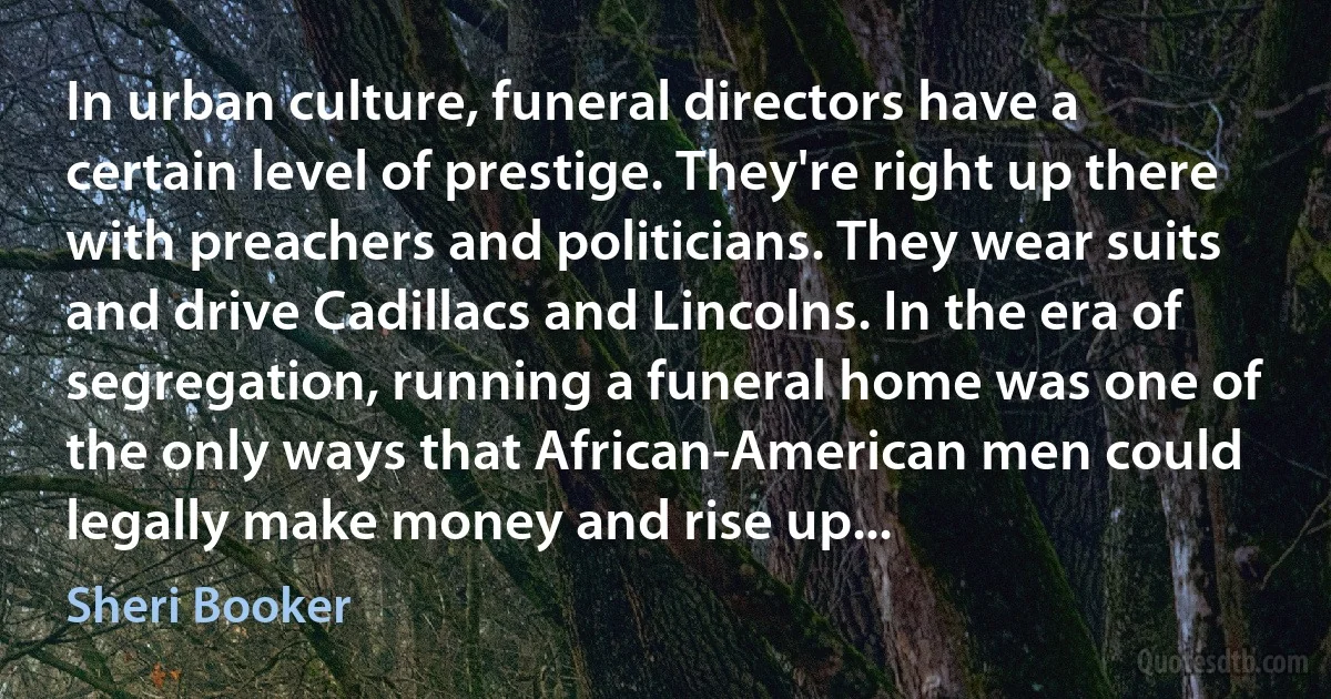 In urban culture, funeral directors have a certain level of prestige. They're right up there with preachers and politicians. They wear suits and drive Cadillacs and Lincolns. In the era of segregation, running a funeral home was one of the only ways that African-American men could legally make money and rise up... (Sheri Booker)