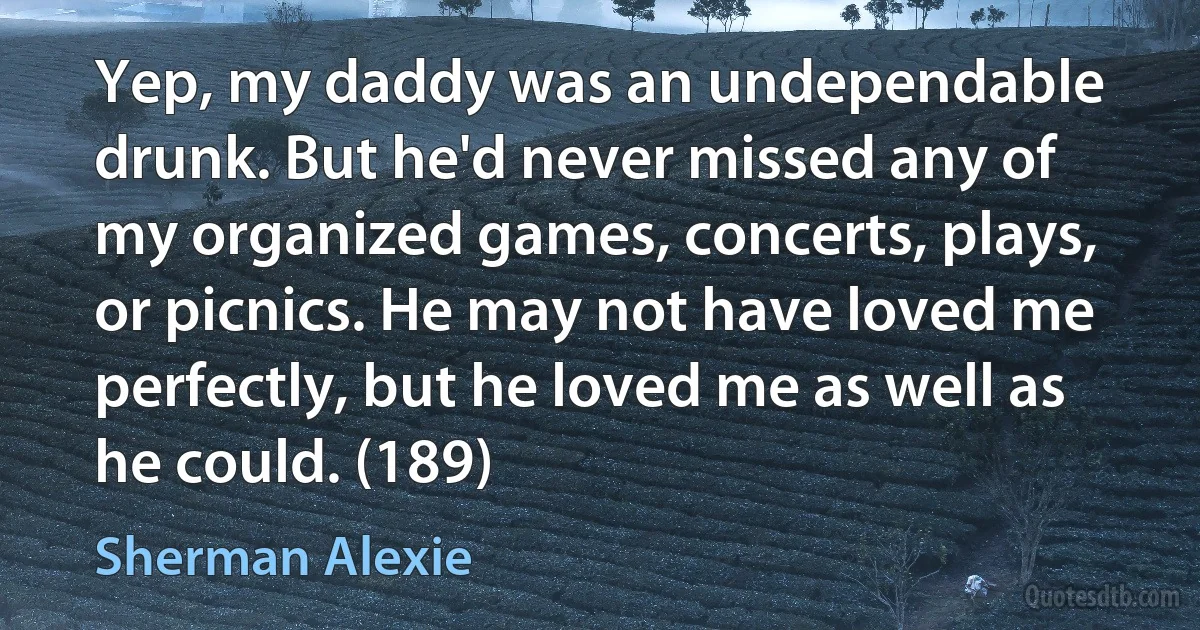 Yep, my daddy was an undependable drunk. But he'd never missed any of my organized games, concerts, plays, or picnics. He may not have loved me perfectly, but he loved me as well as he could. (189) (Sherman Alexie)