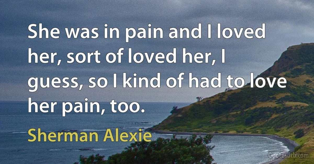 She was in pain and I loved her, sort of loved her, I guess, so I kind of had to love her pain, too. (Sherman Alexie)