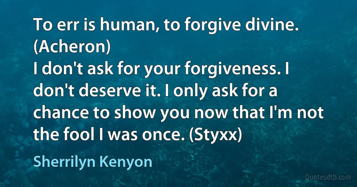 To err is human, to forgive divine. (Acheron)
I don't ask for your forgiveness. I don't deserve it. I only ask for a chance to show you now that I'm not the fool I was once. (Styxx) (Sherrilyn Kenyon)