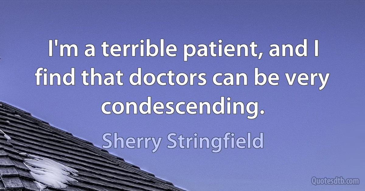 I'm a terrible patient, and I find that doctors can be very condescending. (Sherry Stringfield)