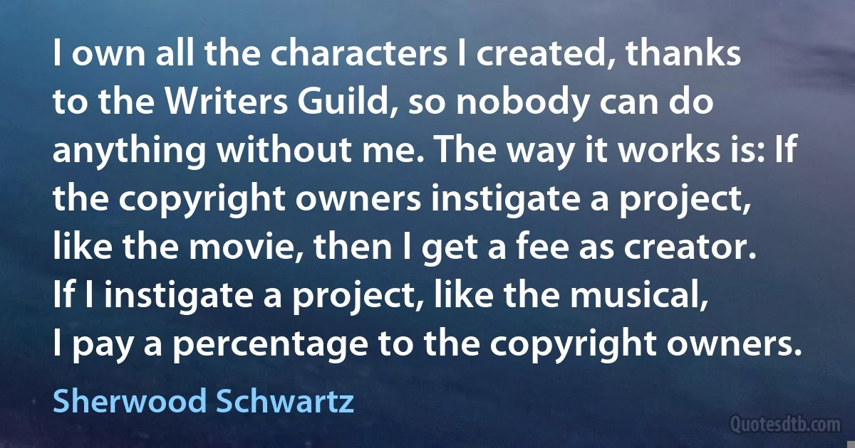 I own all the characters I created, thanks to the Writers Guild, so nobody can do anything without me. The way it works is: If the copyright owners instigate a project, like the movie, then I get a fee as creator. If I instigate a project, like the musical, I pay a percentage to the copyright owners. (Sherwood Schwartz)