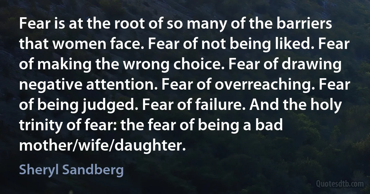 Fear is at the root of so many of the barriers that women face. Fear of not being liked. Fear of making the wrong choice. Fear of drawing negative attention. Fear of overreaching. Fear of being judged. Fear of failure. And the holy trinity of fear: the fear of being a bad mother/wife/daughter. (Sheryl Sandberg)