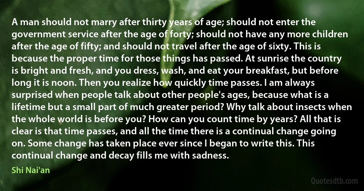 A man should not marry after thirty years of age; should not enter the government service after the age of forty; should not have any more children after the age of fifty; and should not travel after the age of sixty. This is because the proper time for those things has passed. At sunrise the country is bright and fresh, and you dress, wash, and eat your breakfast, but before long it is noon. Then you realize how quickly time passes. I am always surprised when people talk about other people's ages, because what is a lifetime but a small part of much greater period? Why talk about insects when the whole world is before you? How can you count time by years? All that is clear is that time passes, and all the time there is a continual change going on. Some change has taken place ever since I began to write this. This continual change and decay fills me with sadness. (Shi Nai'an)