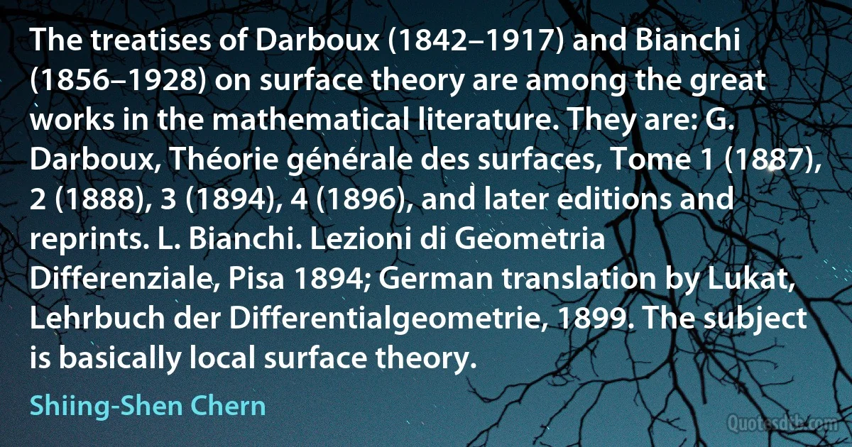 The treatises of Darboux (1842–1917) and Bianchi (1856–1928) on surface theory are among the great works in the mathematical literature. They are: G. Darboux, Théorie générale des surfaces, Tome 1 (1887), 2 (1888), 3 (1894), 4 (1896), and later editions and reprints. L. Bianchi. Lezioni di Geometria Differenziale, Pisa 1894; German translation by Lukat, Lehrbuch der Differentialgeometrie, 1899. The subject is basically local surface theory. (Shiing-Shen Chern)