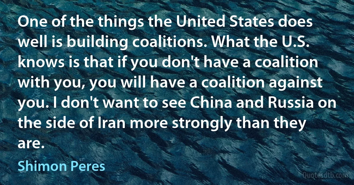 One of the things the United States does well is building coalitions. What the U.S. knows is that if you don't have a coalition with you, you will have a coalition against you. I don't want to see China and Russia on the side of Iran more strongly than they are. (Shimon Peres)