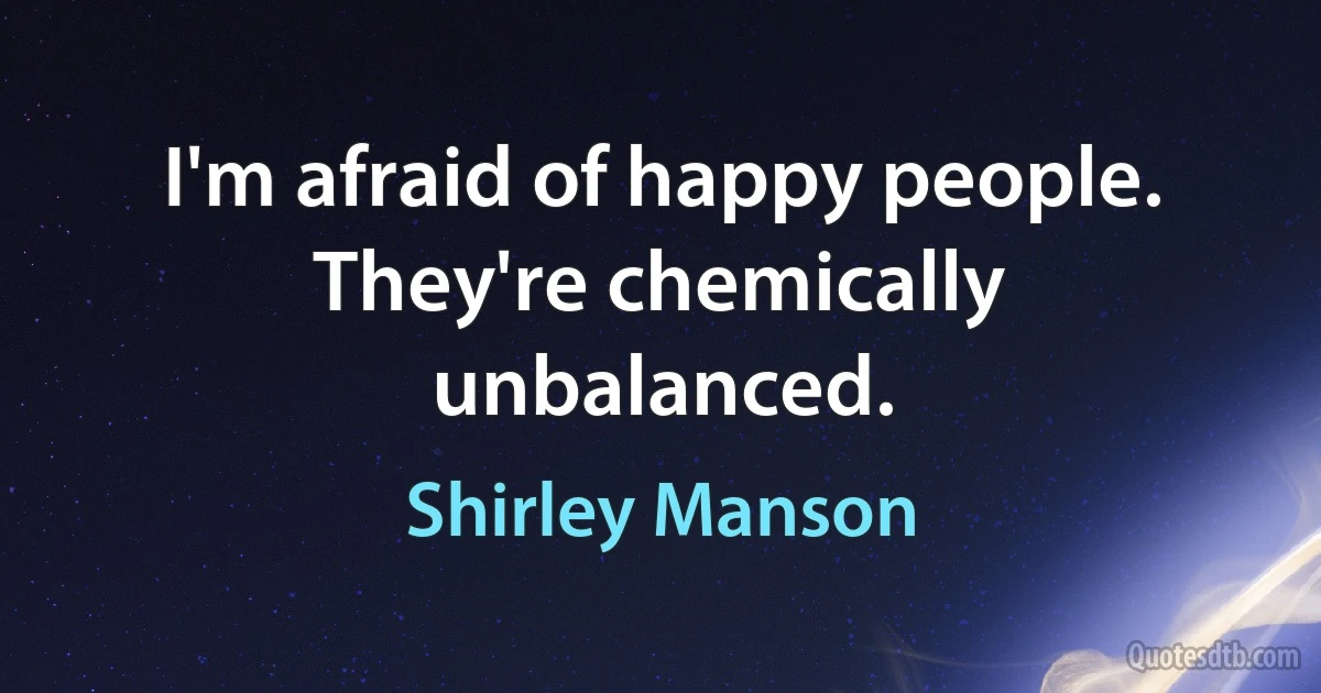 I'm afraid of happy people. They're chemically unbalanced. (Shirley Manson)