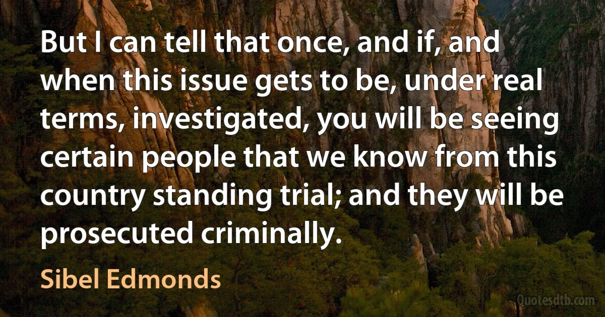 But I can tell that once, and if, and when this issue gets to be, under real terms, investigated, you will be seeing certain people that we know from this country standing trial; and they will be prosecuted criminally. (Sibel Edmonds)