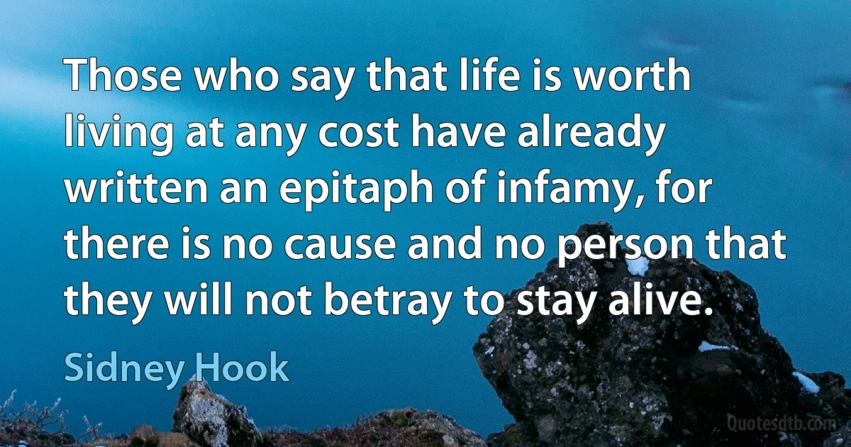 Those who say that life is worth living at any cost have already written an epitaph of infamy, for there is no cause and no person that they will not betray to stay alive. (Sidney Hook)