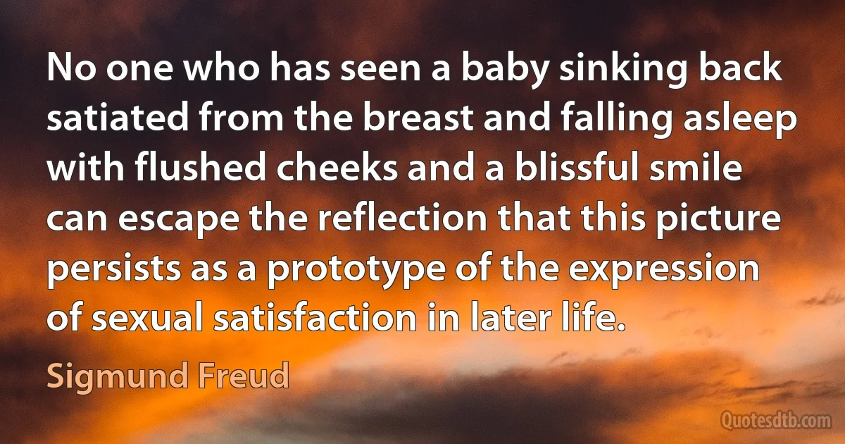 No one who has seen a baby sinking back satiated from the breast and falling asleep with flushed cheeks and a blissful smile can escape the reflection that this picture persists as a prototype of the expression of sexual satisfaction in later life. (Sigmund Freud)