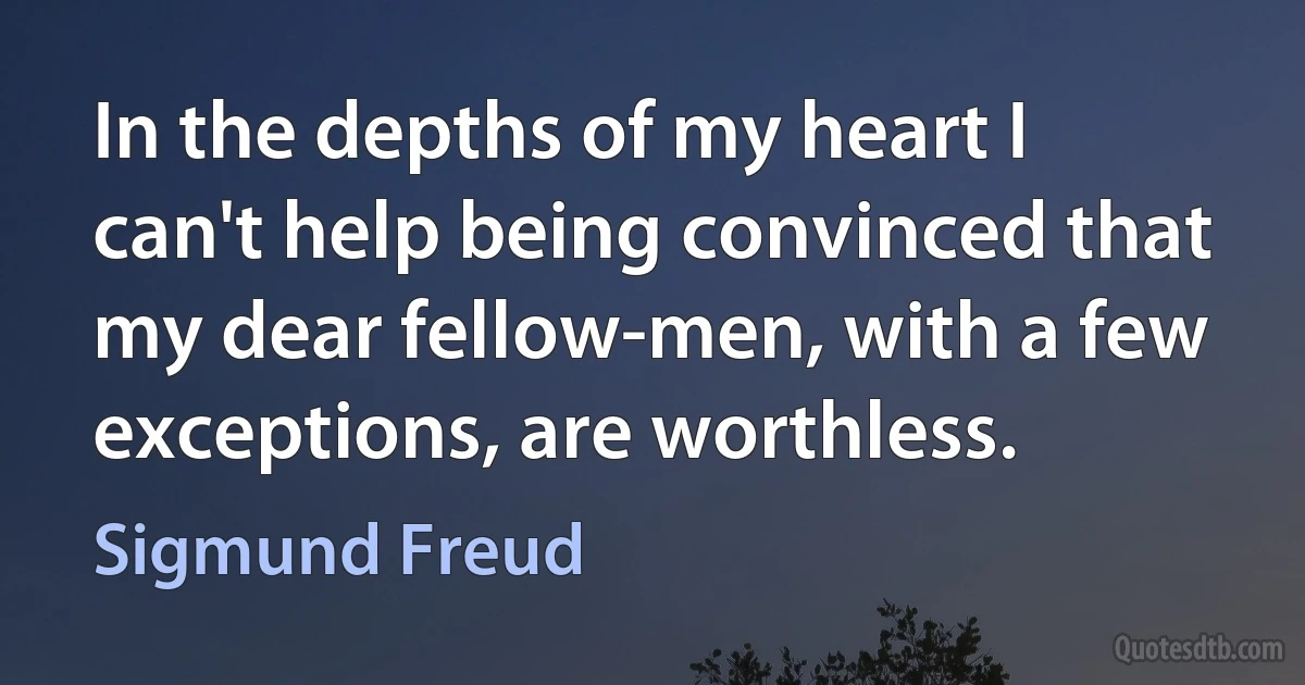 In the depths of my heart I can't help being convinced that my dear fellow-men, with a few exceptions, are worthless. (Sigmund Freud)