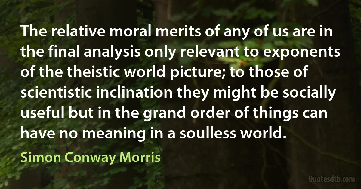 The relative moral merits of any of us are in the final analysis only relevant to exponents of the theistic world picture; to those of scientistic inclination they might be socially useful but in the grand order of things can have no meaning in a soulless world. (Simon Conway Morris)