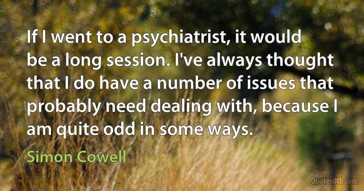 If I went to a psychiatrist, it would be a long session. I've always thought that I do have a number of issues that probably need dealing with, because I am quite odd in some ways. (Simon Cowell)