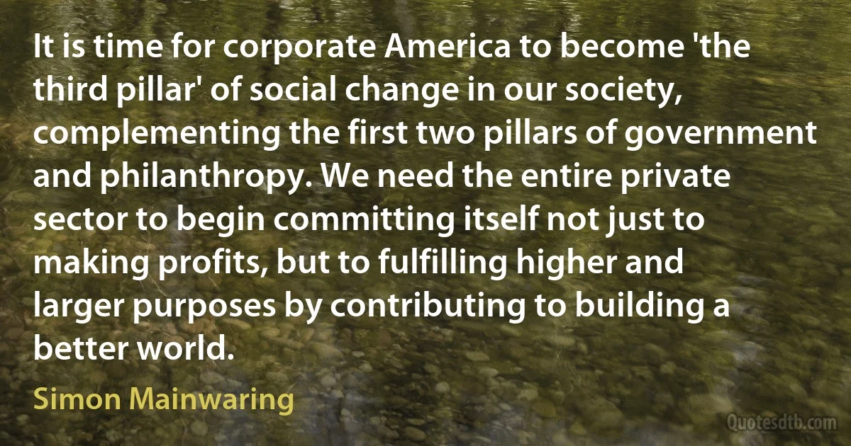 It is time for corporate America to become 'the third pillar' of social change in our society, complementing the first two pillars of government and philanthropy. We need the entire private sector to begin committing itself not just to making profits, but to fulfilling higher and larger purposes by contributing to building a better world. (Simon Mainwaring)