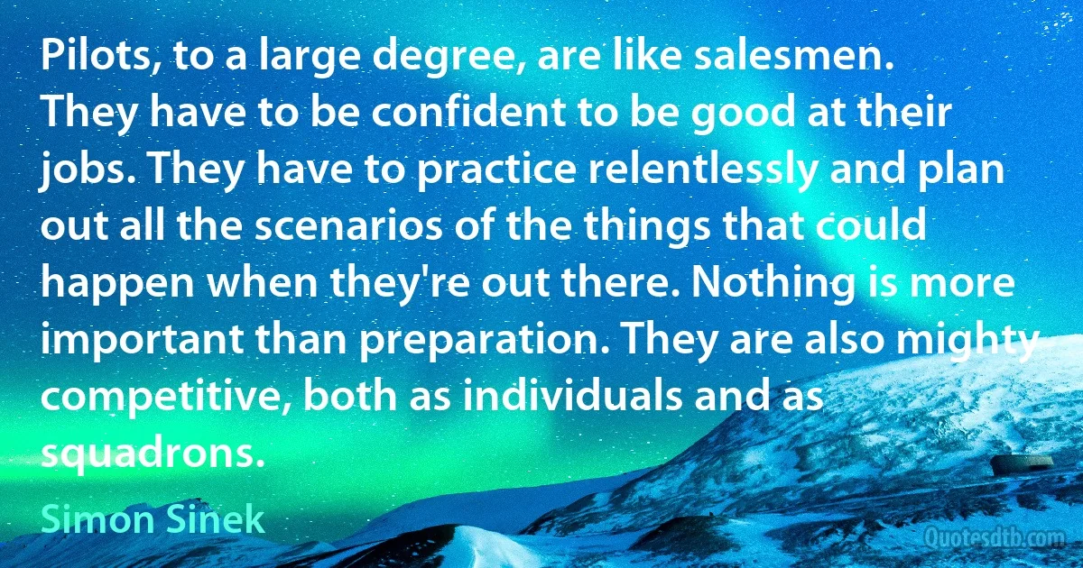 Pilots, to a large degree, are like salesmen. They have to be confident to be good at their jobs. They have to practice relentlessly and plan out all the scenarios of the things that could happen when they're out there. Nothing is more important than preparation. They are also mighty competitive, both as individuals and as squadrons. (Simon Sinek)