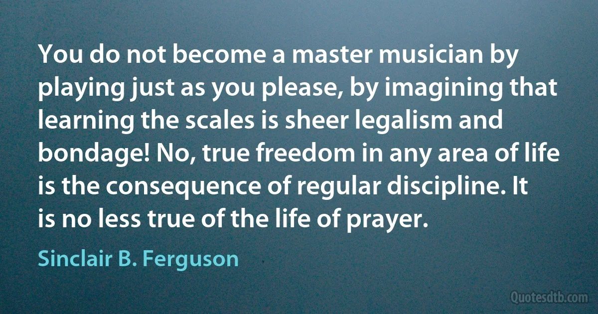 You do not become a master musician by playing just as you please, by imagining that learning the scales is sheer legalism and bondage! No, true freedom in any area of life is the consequence of regular discipline. It is no less true of the life of prayer. (Sinclair B. Ferguson)