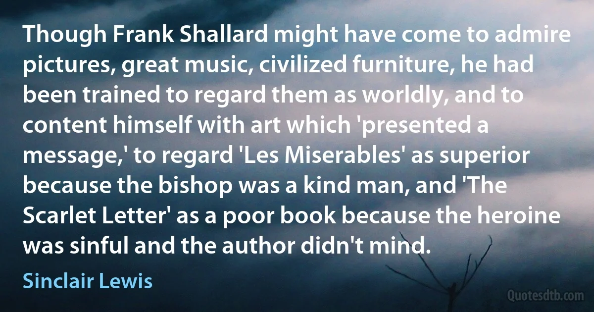 Though Frank Shallard might have come to admire pictures, great music, civilized furniture, he had been trained to regard them as worldly, and to content himself with art which 'presented a message,' to regard 'Les Miserables' as superior because the bishop was a kind man, and 'The Scarlet Letter' as a poor book because the heroine was sinful and the author didn't mind. (Sinclair Lewis)